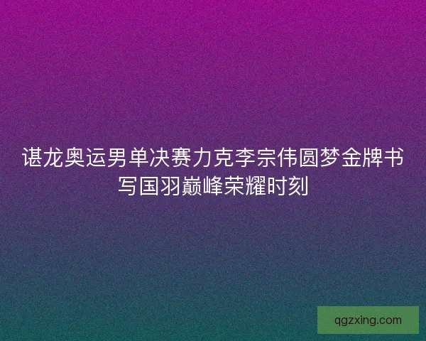 谌龙奥运男单决赛力克李宗伟圆梦金牌书写国羽巅峰荣耀时刻
